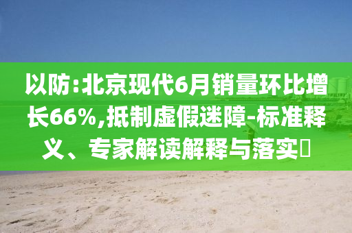 以防:北京現(xiàn)代6月銷量環(huán)比增長66%,抵制虛假迷障-標(biāo)準(zhǔn)釋義、專家解讀解釋與落實(shí)?