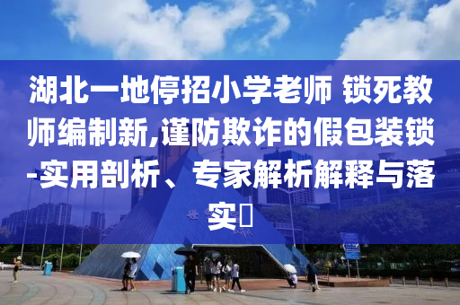 湖北一地停招小學老師 鎖死教師編制新,謹防欺詐的假包裝鎖-實用剖析、專家解析解釋與落實?