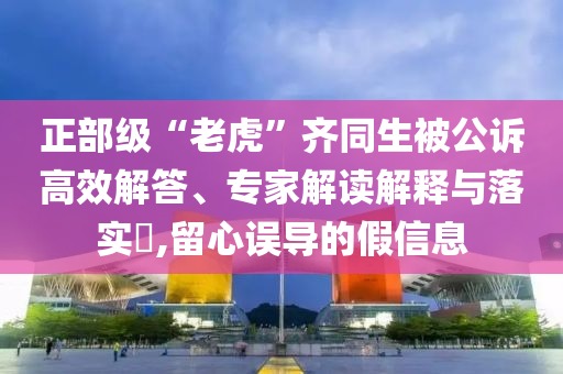 正部級(jí)“老虎”齊同生被公訴高效解答、專家解讀解釋與落實(shí)?,留心誤導(dǎo)的假信息