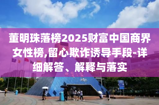 董明珠落榜2025財(cái)富中國(guó)商界女性榜,留心欺詐誘導(dǎo)手段-詳細(xì)解答、解釋與落實(shí)