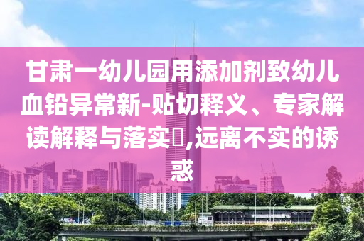 甘肅一幼兒園用添加劑致幼兒血鉛異常新-貼切釋義、專家解讀解釋與落實(shí)?,遠(yuǎn)離不實(shí)的誘惑