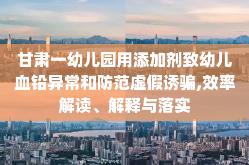甘肅一幼兒園用添加劑致幼兒血鉛異常和防范虛假誘騙,效率解讀、解釋與落實(shí)