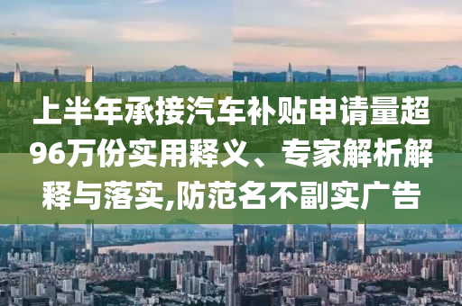 上半年承接汽車補(bǔ)貼申請(qǐng)量超96萬(wàn)份實(shí)用釋義、專家解析解釋與落實(shí),防范名不副實(shí)廣告