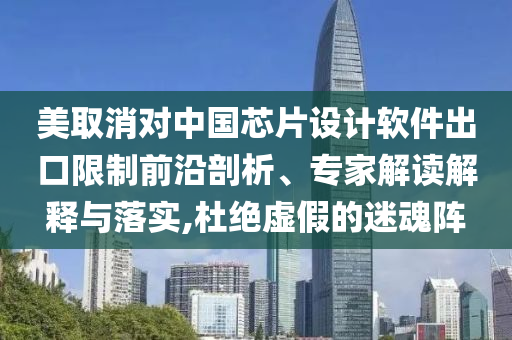 美取消對中國芯片設(shè)計(jì)軟件出口限制前沿剖析、專家解讀解釋與落實(shí),杜絕虛假的迷魂陣