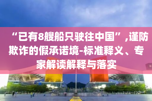 “已有8艘船只駛往中國”,謹(jǐn)防欺詐的假承諾境-標(biāo)準(zhǔn)釋義、專家解讀解釋與落實