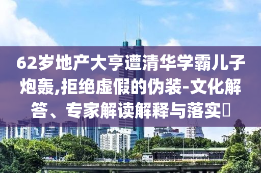 62歲地產(chǎn)大亨遭清華學(xué)霸兒子炮轟,拒絕虛假的偽裝-文化解答、專家解讀解釋與落實(shí)?