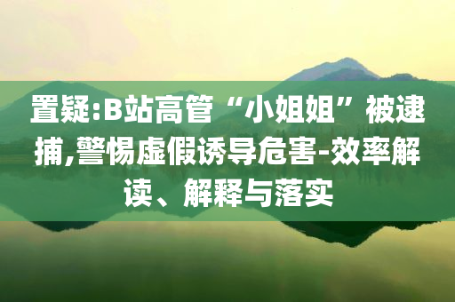 置疑:B站高管“小姐姐”被逮捕,警惕虛假誘導(dǎo)危害-效率解讀、解釋與落實(shí)