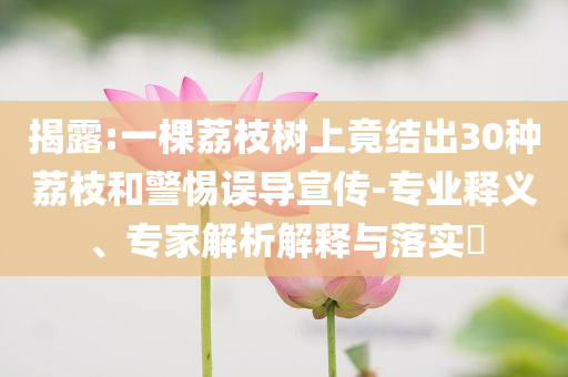 揭露:一棵荔枝樹上竟結(jié)出30種荔枝和警惕誤導(dǎo)宣傳-專業(yè)釋義、專家解析解釋與落實?