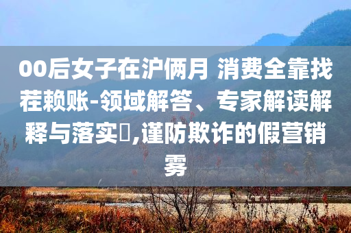 00后女子在滬倆月 消費全靠找茬賴賬-領(lǐng)域解答、專家解讀解釋與落實?,謹(jǐn)防欺詐的假營銷霧