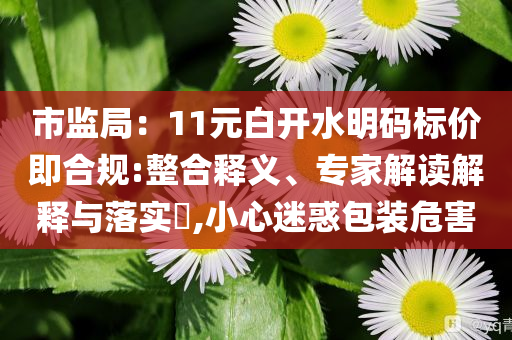 市監(jiān)局：11元白開水明碼標(biāo)價即合規(guī):整合釋義、專家解讀解釋與落實?,小心迷惑包裝危害