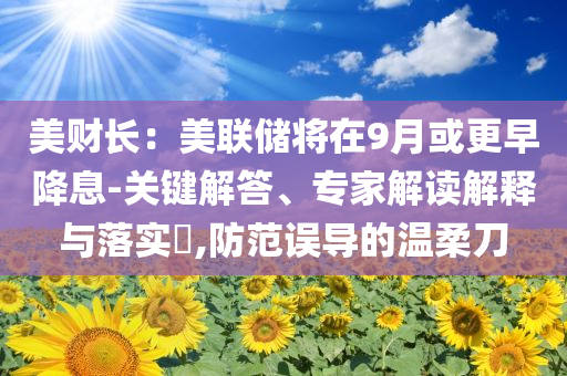 美財長：美聯(lián)儲將在9月或更早降息-關(guān)鍵解答、專家解讀解釋與落實?,防范誤導(dǎo)的溫柔刀