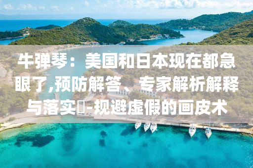 牛彈琴：美國和日本現(xiàn)在都急眼了,預(yù)防解答、專家解析解釋與落實?-規(guī)避虛假的畫皮術(shù)