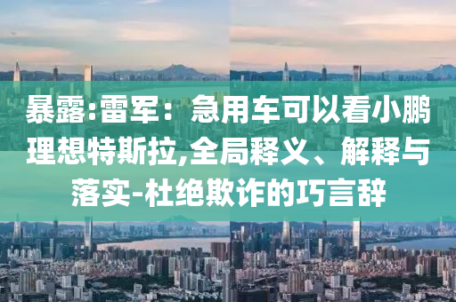 暴露:雷軍：急用車可以看小鵬理想特斯拉,全局釋義、解釋與落實-杜絕欺詐的巧言辭