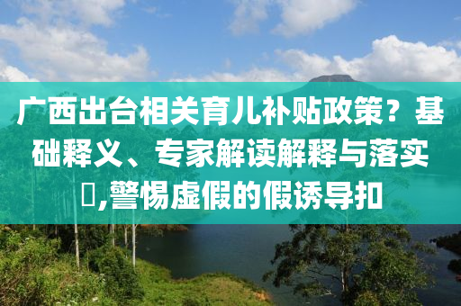 廣西出臺相關育兒補貼政策？基礎釋義、專家解讀解釋與落實?,警惕虛假的假誘導扣