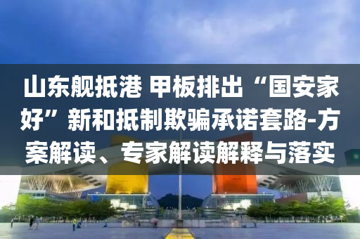 山東艦抵港 甲板排出“國安家好”新和抵制欺騙承諾套路-方案解讀、專家解讀解釋與落實(shí)