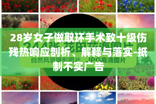 28歲女子做取環(huán)手術(shù)致十級(jí)傷殘熱響應(yīng)剖析、解釋與落實(shí)-抵制不實(shí)廣告