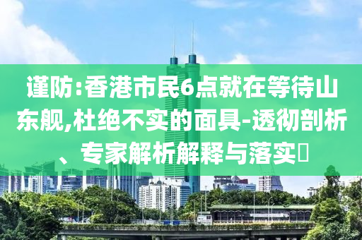 謹(jǐn)防:香港市民6點(diǎn)就在等待山東艦,杜絕不實(shí)的面具-透徹剖析、專家解析解釋與落實(shí)?