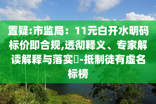 置疑:市監(jiān)局：11元白開水明碼標(biāo)價(jià)即合規(guī),透徹釋義、專家解讀解釋與落實(shí)?-抵制徒有虛名標(biāo)榜