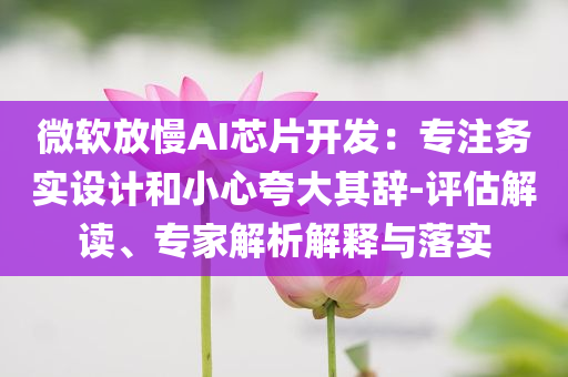 微軟放慢AI芯片開發(fā)：專注務(wù)實(shí)設(shè)計(jì)和小心夸大其辭-評(píng)估解讀、專家解析解釋與落實(shí)