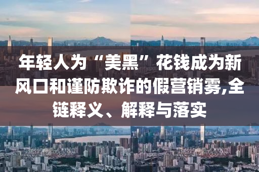 年輕人為“美黑”花錢成為新風(fēng)口和謹(jǐn)防欺詐的假營銷霧,全鏈釋義、解釋與落實(shí)