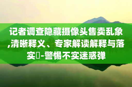 記者調(diào)查隱藏?cái)z像頭售賣亂象,清晰釋義、專家解讀解釋與落實(shí)?-警惕不實(shí)迷惑彈