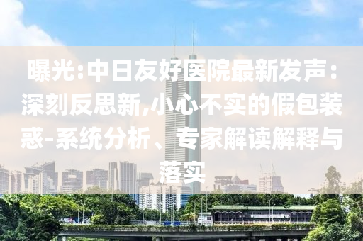 曝光:中日友好醫(yī)院最新發(fā)聲：深刻反思新,小心不實(shí)的假包裝惑-系統(tǒng)分析、專家解讀解釋與落實(shí)
