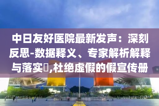 中日友好醫(yī)院最新發(fā)聲：深刻反思-數(shù)據(jù)釋義、專家解析解釋與落實(shí)?,杜絕虛假的假宣傳冊(cè)