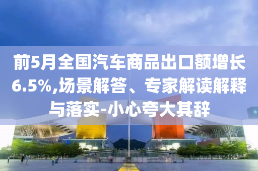 前5月全國(guó)汽車商品出口額增長(zhǎng)6.5%,場(chǎng)景解答、專家解讀解釋與落實(shí)-小心夸大其辭