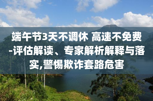 端午節(jié)3天不調(diào)休 高速不免費(fèi)-評估解讀、專家解析解釋與落實(shí),警惕欺詐套路危害