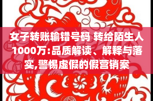 女子轉(zhuǎn)賬輸錯(cuò)號碼 轉(zhuǎn)給陌生人1000萬:品質(zhì)解讀、解釋與落實(shí),警惕虛假的假營銷案