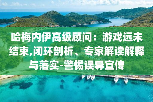 哈梅內(nèi)伊高級顧問：游戲遠未結(jié)束,閉環(huán)剖析、專家解讀解釋與落實-警惕誤導(dǎo)宣傳