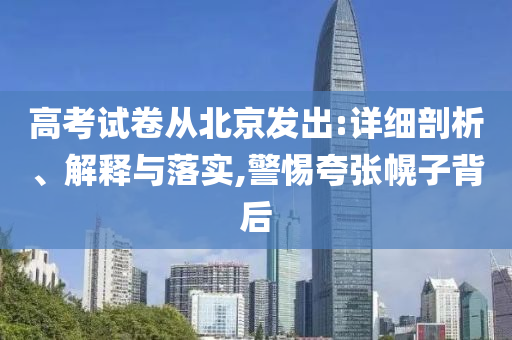 高考試卷從北京發(fā)出:詳細(xì)剖析、解釋與落實,警惕夸張幌子背后