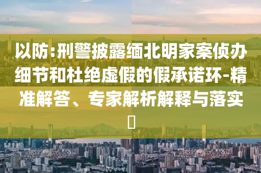 以防:刑警披露緬北明家案偵辦細(xì)節(jié)和杜絕虛假的假承諾環(huán)-精準(zhǔn)解答、專家解析解釋與落實?
