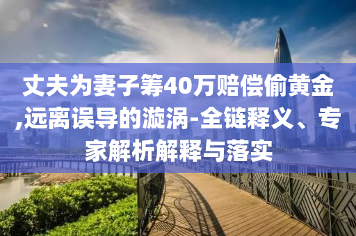 丈夫?yàn)槠拮踊I40萬(wàn)賠償偷黃金,遠(yuǎn)離誤導(dǎo)的漩渦-全鏈釋義、專家解析解釋與落實(shí)