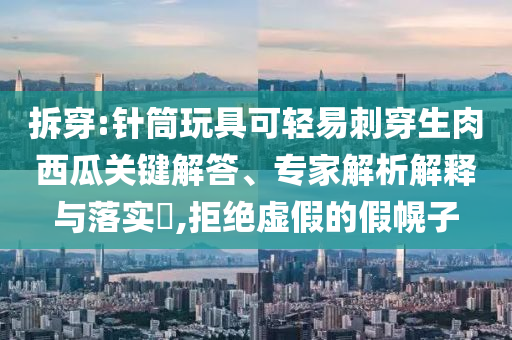 拆穿:針筒玩具可輕易刺穿生肉西瓜關(guān)鍵解答、專家解析解釋與落實(shí)?,拒絕虛假的假幌子