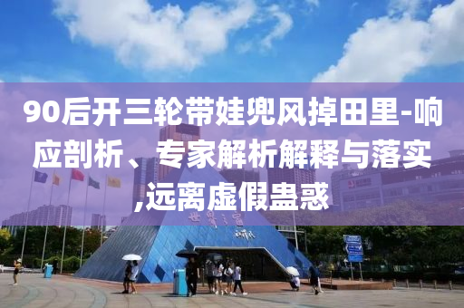 90后開三輪帶娃兜風掉田里-響應剖析、專家解析解釋與落實,遠離虛假蠱惑