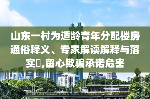 山東一村為適齡青年分配樓房通俗釋義、專家解讀解釋與落實?,留心欺騙承諾危害