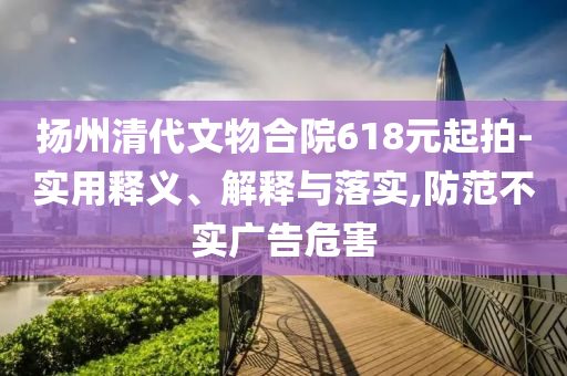 揚(yáng)州清代文物合院618元起拍-實(shí)用釋義、解釋與落實(shí),防范不實(shí)廣告危害