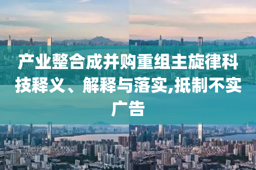 產(chǎn)業(yè)整合成并購重組主旋律科技釋義、解釋與落實(shí),抵制不實(shí)廣告