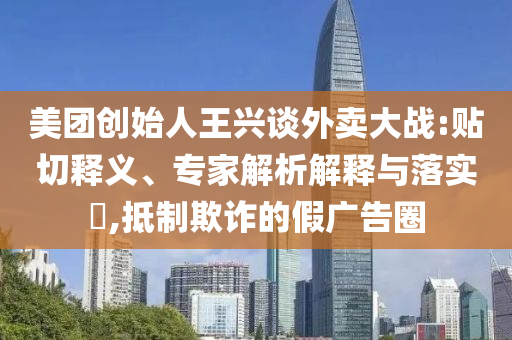 美團(tuán)創(chuàng)始人王興談外賣大戰(zhàn):貼切釋義、專家解析解釋與落實?,抵制欺詐的假廣告圈
