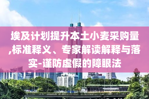 埃及計(jì)劃提升本土小麥采購量,標(biāo)準(zhǔn)釋義、專家解讀解釋與落實(shí)-謹(jǐn)防虛假的障眼法