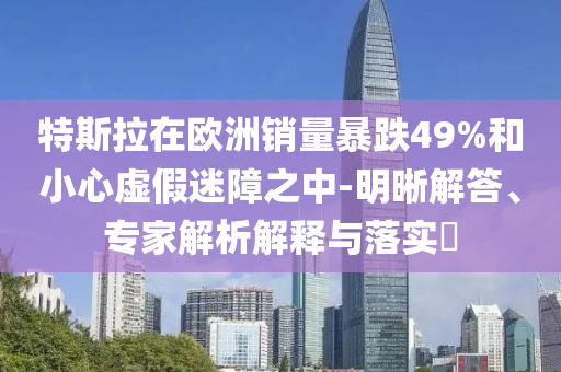 特斯拉在歐洲銷量暴跌49%和小心虛假迷障之中-明晰解答、專家解析解釋與落實?