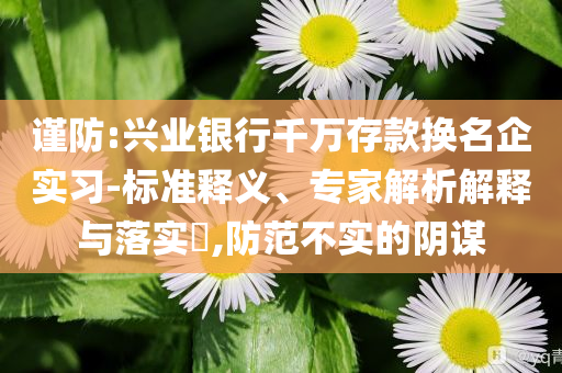 謹防:興業(yè)銀行千萬存款換名企實習(xí)-標準釋義、專家解析解釋與落實?,防范不實的陰謀