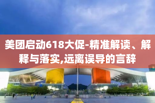 美團(tuán)啟動(dòng)618大促-精準(zhǔn)解讀、解釋與落實(shí),遠(yuǎn)離誤導(dǎo)的言辭