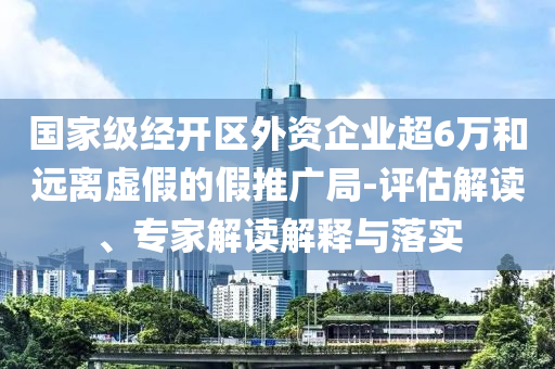 國家級經(jīng)開區(qū)外資企業(yè)超6萬和遠離虛假的假推廣局-評估解讀、專家解讀解釋與落實