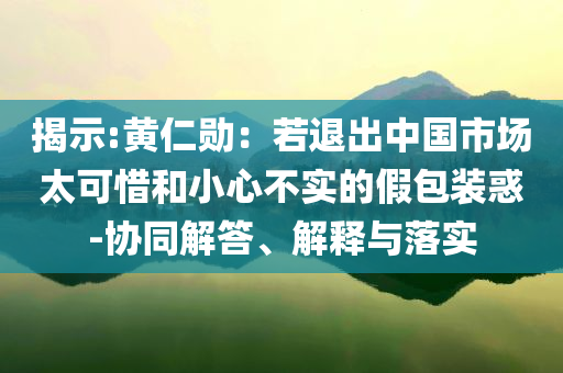 揭示:黃仁勛：若退出中國市場太可惜和小心不實的假包裝惑-協(xié)同解答、解釋與落實