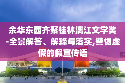 余華東西齊聚桂林漓江文學(xué)獎-全景解答、解釋與落實(shí),警惕虛假的假宣傳語
