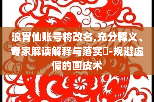 浪胃仙賬號將改名,充分釋義、專家解讀解釋與落實?-規(guī)避虛假的畫皮術