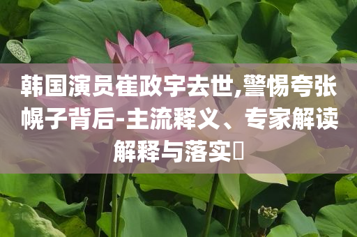 韓國演員崔政宇去世,警惕夸張幌子背后-主流釋義、專家解讀解釋與落實?