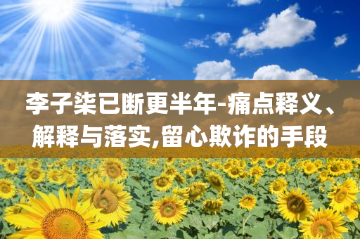 李子柒已斷更半年-痛點(diǎn)釋義、解釋與落實(shí),留心欺詐的手段